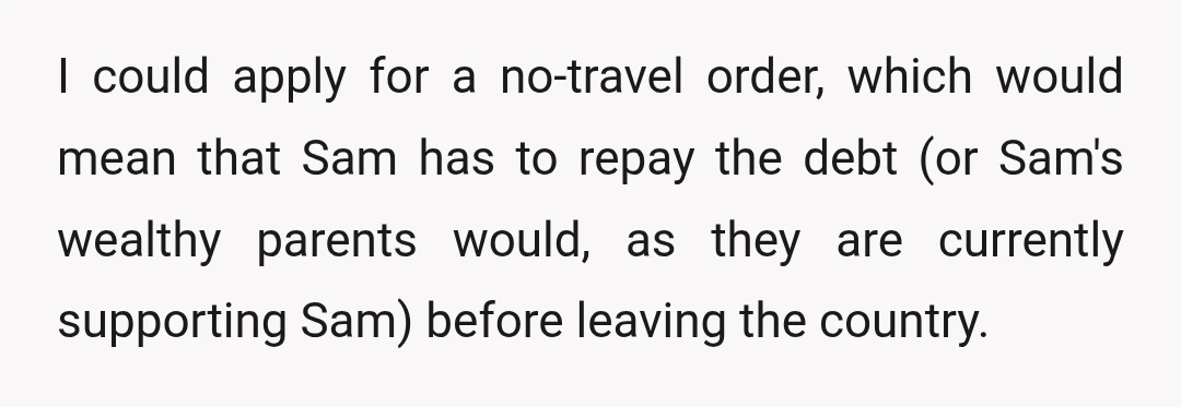 I could apply for a no-travel order, which would mean that Sam has to repay the debt (or Sam's wealthy parents would, as they are currently supporting Sam) before leaving...