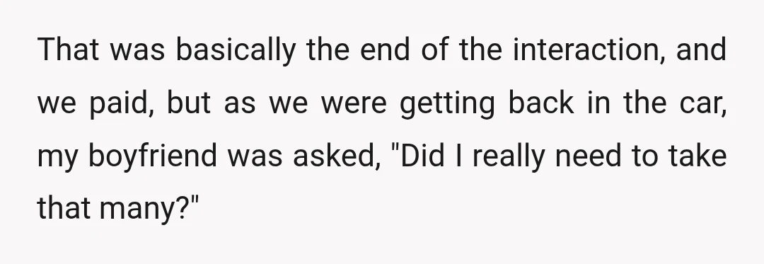 That was basically the end of the interaction, and we paid, but as we were getting back in the car, my boyfriend was asked, "Did I really need to take...