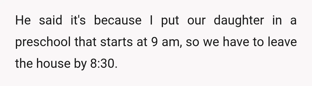 He said it's because I put our daughter in a preschool that starts at 9 am, so we have to leave the house by 8:30.