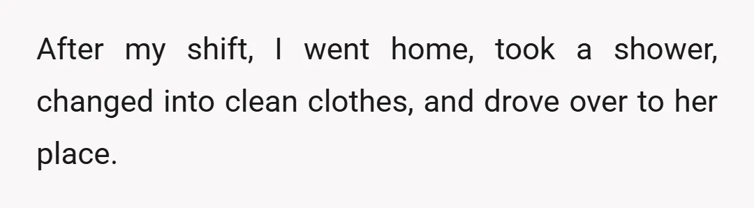 After my shift, I went home, took a shower, changed into clean clothes, and drove over to her place.