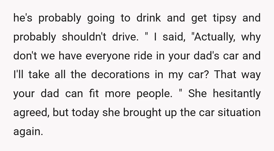 he's probably going to drink and get tipsy and probably shouldn't drive. " I said, "Actually, why don't we have everyone ride in your dad's car and I'll take all...