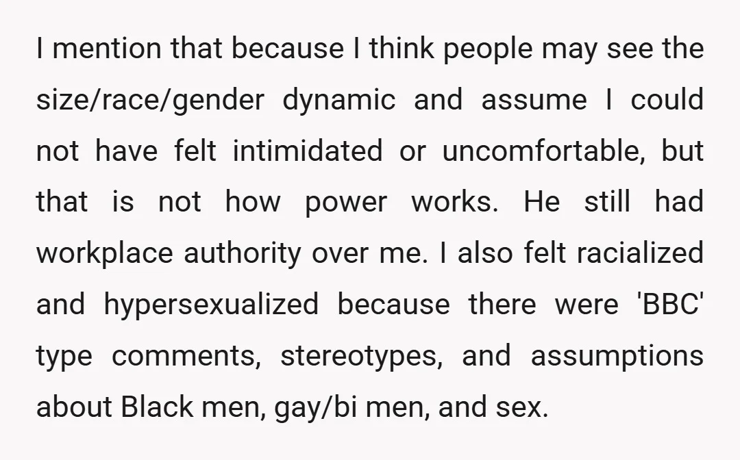 I mention that because I think people may see the size/race/gender dynamic and assume I could not have felt intimidated or uncomfortable, but that is not how power works. He...