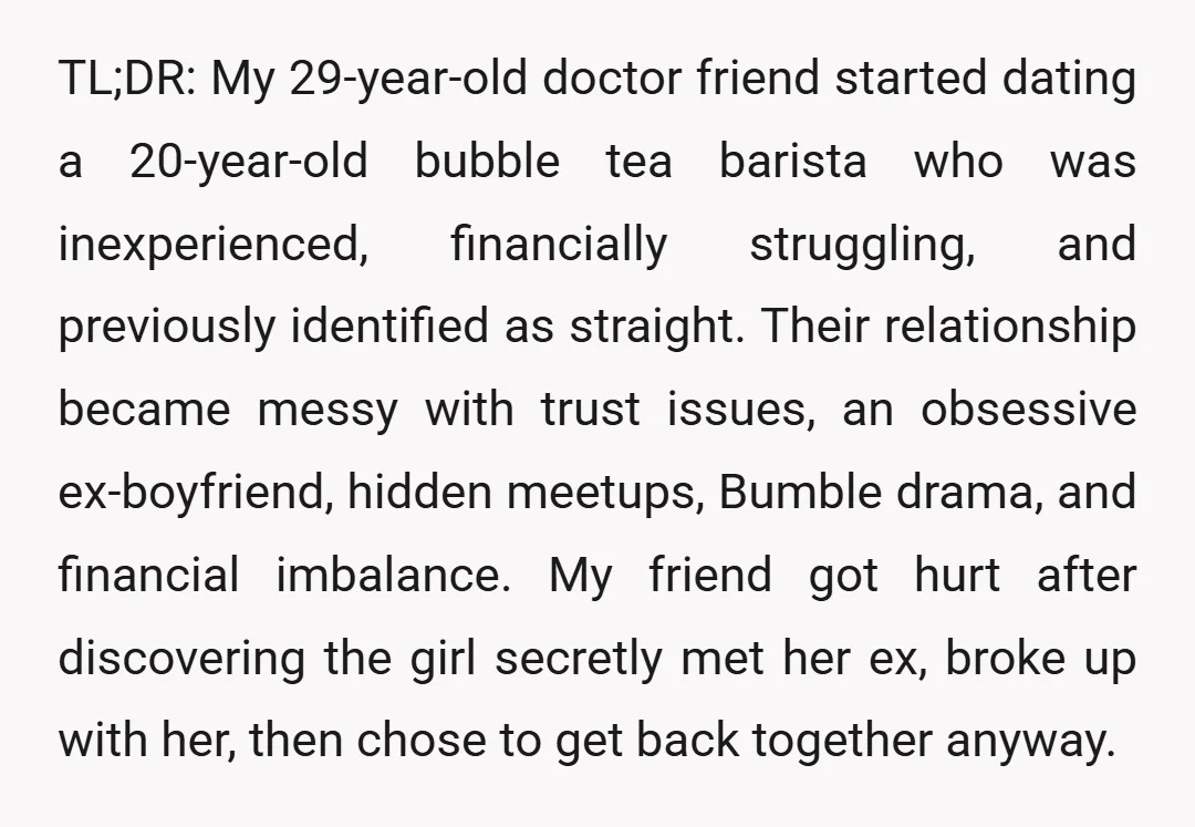 TL;DR: My 29-year-old doctor friend started dating a 20-year-old bubble tea barista who was inexperienced, financially struggling, and previously identified as straight. Their relationship became messy with trust issues, an...