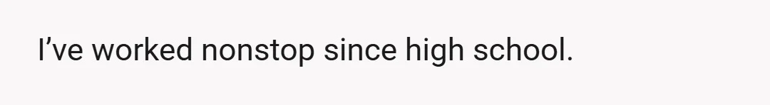 I’ve worked nonstop since high school.