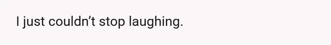 I just couldn’t stop laughing.
