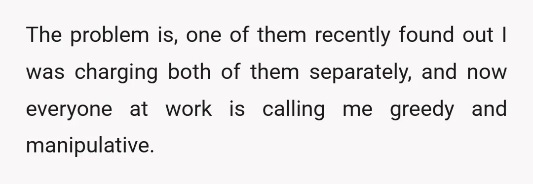 The problem is, one of them recently found out I was charging both of them separately, and now everyone at work is calling me greedy and manipulative.