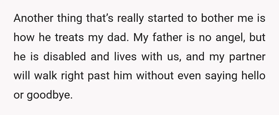 Another thing that’s really started to bother me is how he treats my dad. My father is no angel, but he is disabled and lives with us, and my partner...