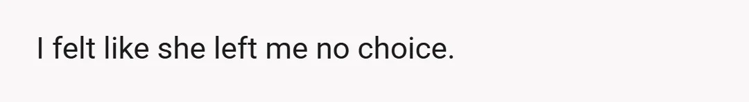 I felt like she left me no choice.