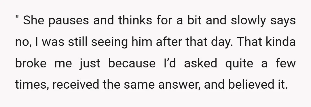 " She pauses and thinks for a bit and slowly says no, I was still seeing him after that day. That kinda broke me just because I’d asked quite a...