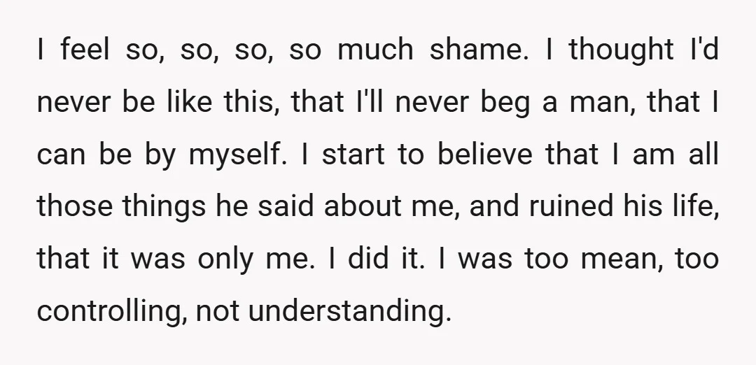 I feel so, so, so, so much shame. I thought I'd never be like this, that I'll never beg a man, that I can be by myself. I start to...