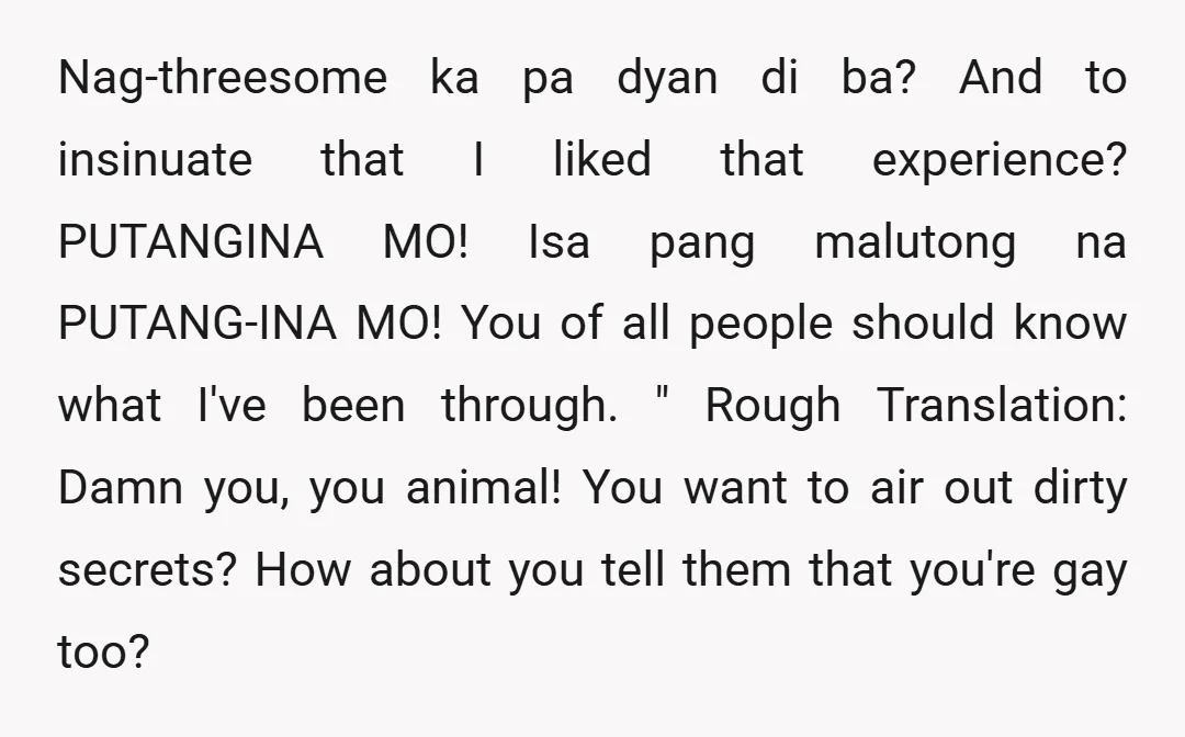 Nag-threesome ka pa dyan di ba? And to insinuate that I liked that experience? PUTANGINA MO! Isa pang malutong na PUTANG-INA MO! You of all people should know what I've...