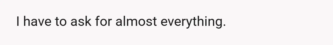 I have to ask for almost everything.