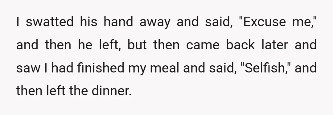 I swatted his hand away and said, "Excuse me," and then he left, but then came back later and saw I had finished my meal and said, "Selfish," and then...