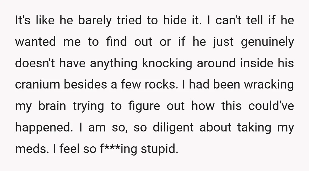 It's like he barely tried to hide it. I can't tell if he wanted me to find out or if he just genuinely doesn't have anything knocking around inside his...
