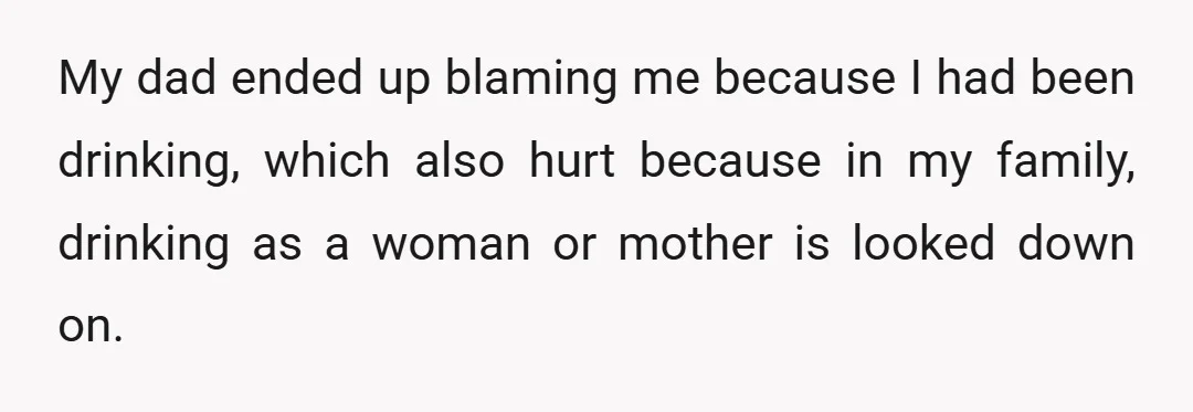 My dad ended up blaming me because I had been drinking, which also hurt because in my family, drinking as a woman or mother is looked down on.