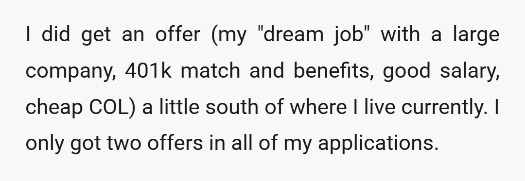 I did get an offer (my "dream job" with a large company, 401k match and benefits, good salary, cheap COL) a little south of where I live currently. I only...