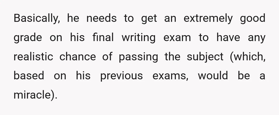 Basically, he needs to get an extremely good grade on his final writing exam to have any realistic chance of passing the subject (which, based on his previous exams, would...
