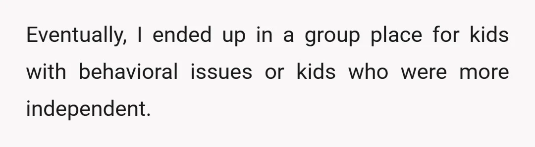 Eventually, I ended up in a group place for kids with behavioral issues or kids who were more independent.