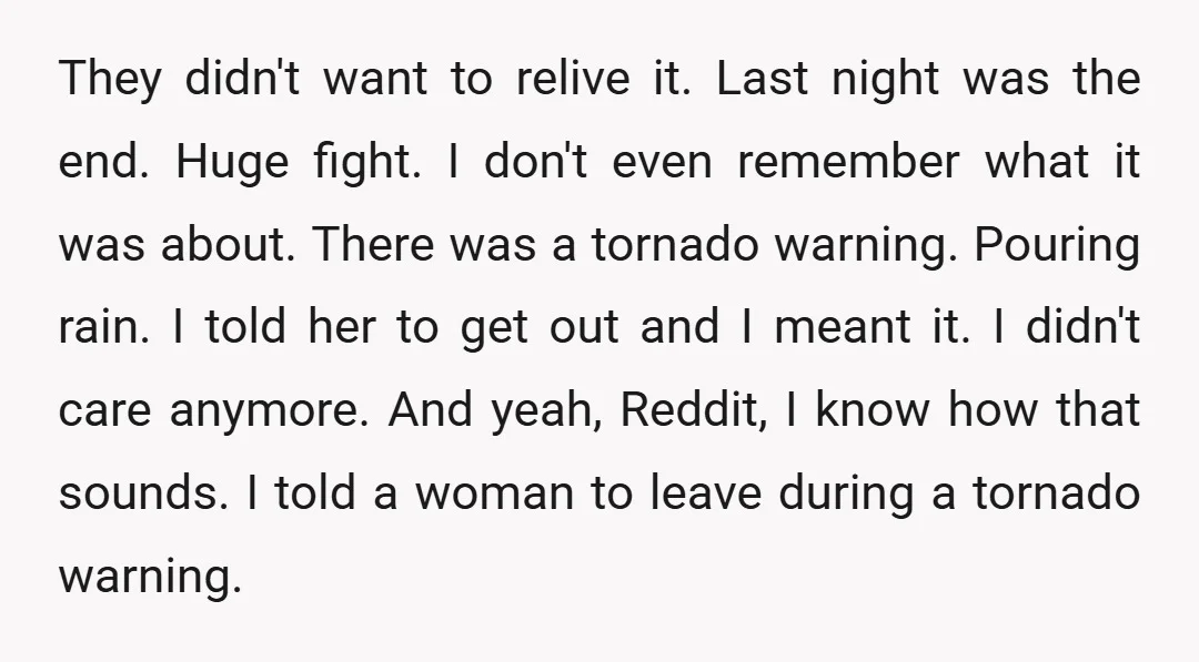 They didn't want to relive it. Last night was the end. Huge fight. I don't even remember what it was about. There was a tornado warning. Pouring rain. I told...