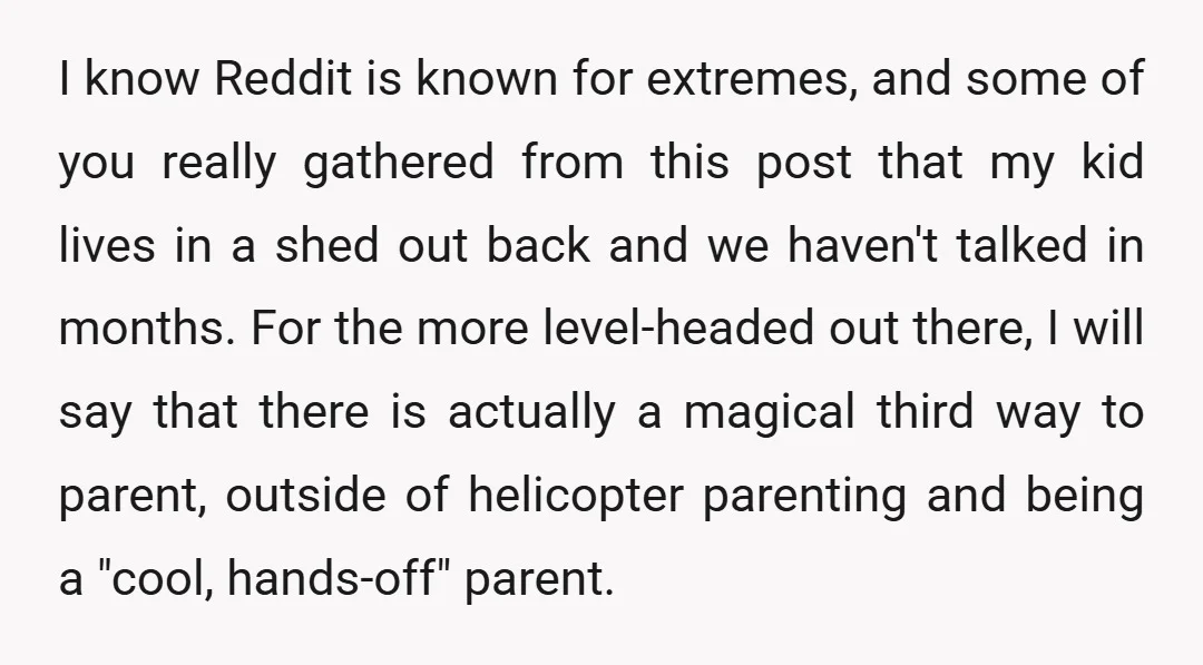 I know Reddit is known for extremes, and some of you really gathered from this post that my kid lives in a shed out back and we haven't talked in...