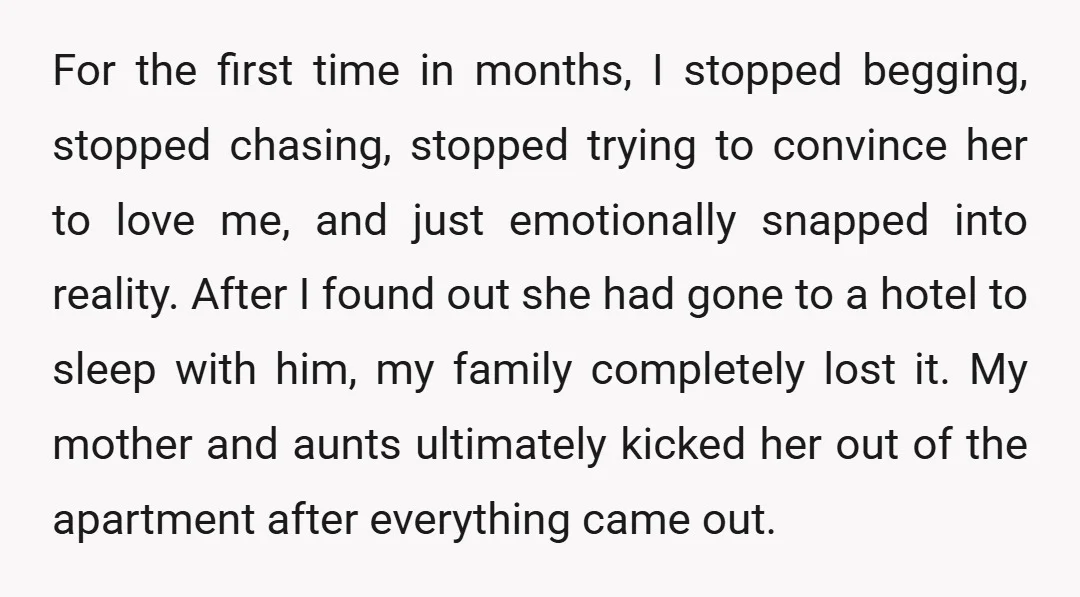 For the first time in months, I stopped begging, stopped chasing, stopped trying to convince her to love me, and just emotionally snapped into reality. After I found out she...