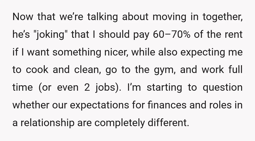 Now that we’re talking about moving in together, he’s "joking" that I should pay 60–70% of the rent if I want something nicer, while also expecting me to cook and...