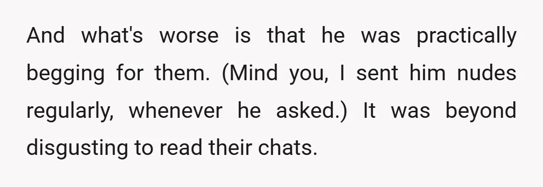 And what's worse is that he was practically begging for them. (Mind you, I sent him nudes regularly, whenever he asked.) It was beyond disgusting to read their chats.
