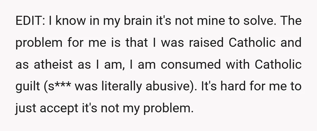 EDIT: I know in my brain it's not mine to solve. The problem for me is that I was raised Catholic and as atheist as I am, I am consumed...