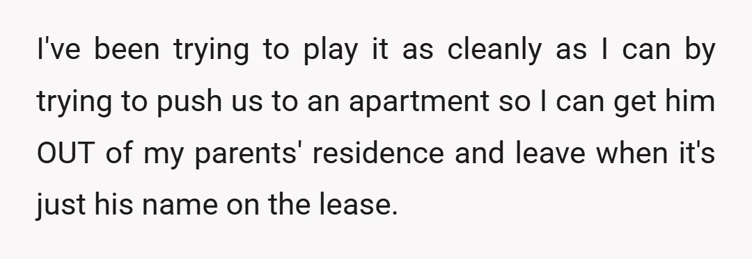 I've been trying to play it as cleanly as I can by trying to push us to an apartment so I can get him OUT of my parents' residence and...