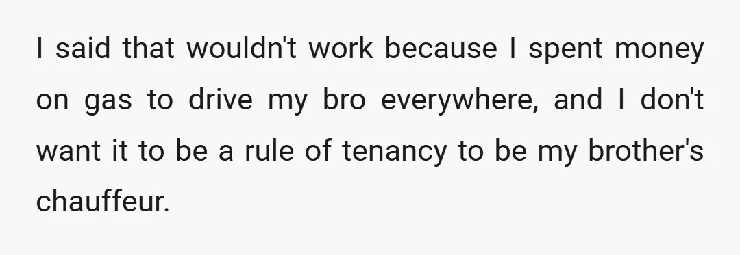 I said that wouldn't work because I spent money on gas to drive my bro everywhere, and I don't want it to be a rule of tenancy to be my...