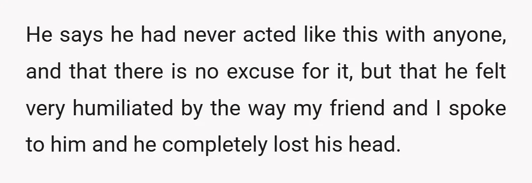 He says he had never acted like this with anyone, and that there is no excuse for it, but that he felt very humiliated by the way my friend and...
