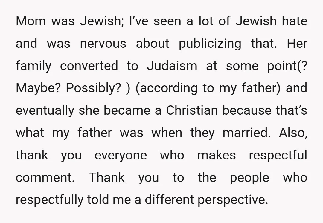 Mom was Jewish; I’ve seen a lot of Jewish hate and was nervous about publicizing that. Her family converted to Judaism at some point(? Maybe? Possibly? ) (according to my...