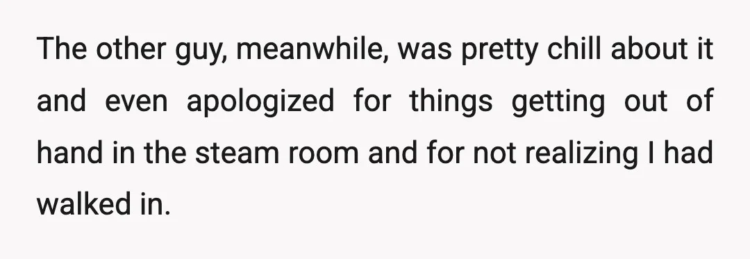 The other guy, meanwhile, was pretty chill about it and even apologized for things getting out of hand in the steam room and for not realizing I had walked in.