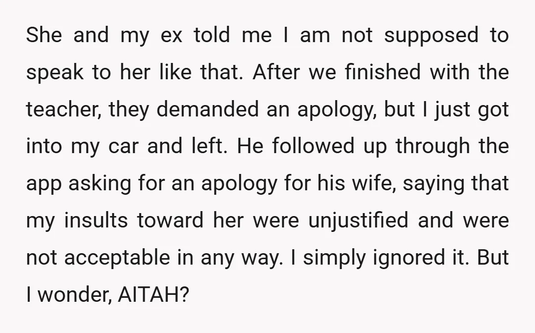 She and my ex told me I am not supposed to speak to her like that. After we finished with the teacher, they demanded an apology, but I just got...