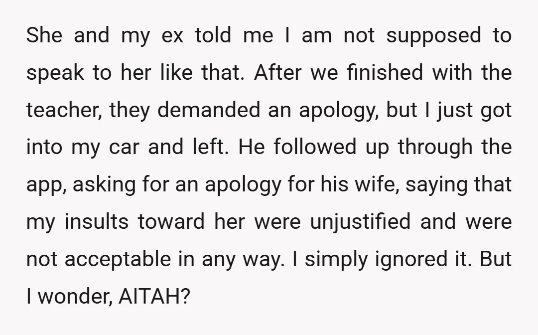 She and my ex told me I am not supposed to speak to her like that. After we finished with the teacher, they demanded an apology, but I just got...