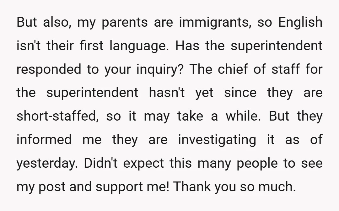 But also, my parents are immigrants, so English isn't their first language. Has the superintendent responded to your inquiry? The chief of staff for the superintendent hasn't yet since they...
