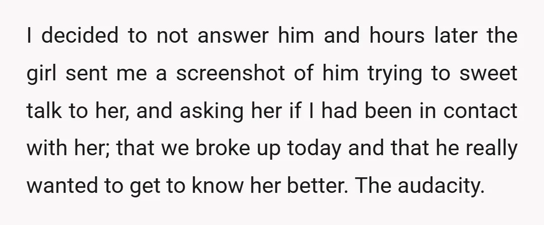 I decided to not answer him and hours later the girl sent me a screenshot of him trying to sweet talk to her, and asking her if I had been...