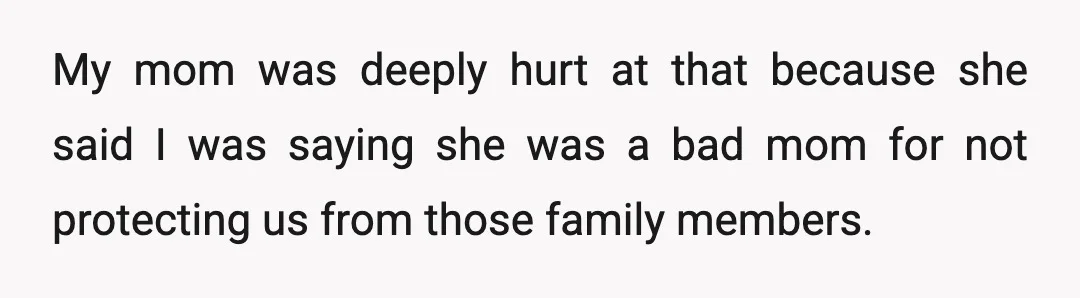 My mom was deeply hurt at that because she said I was saying she was a bad mom for not protecting us from those family members.