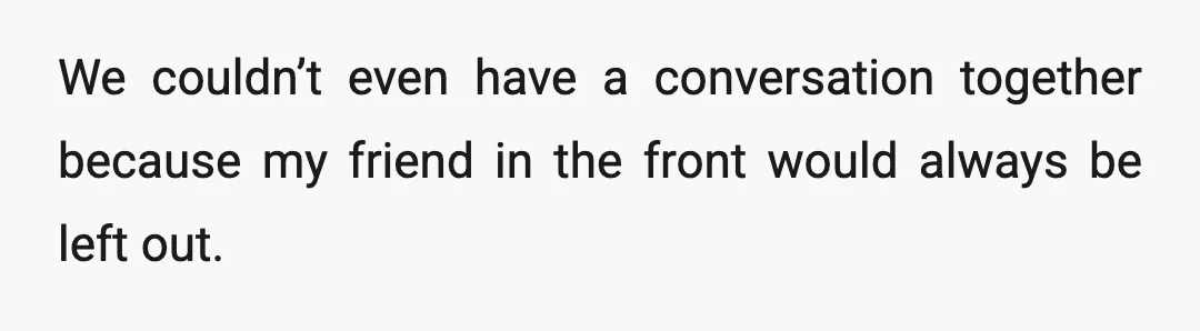 We couldn’t even have a conversation together because my friend in the front would always be left out.