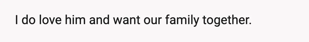 I do love him and want our family together.