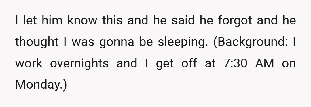 I let him know this and he said he forgot and he thought I was gonna be sleeping. (Background: I work overnights and I get off at 7:30 AM on...