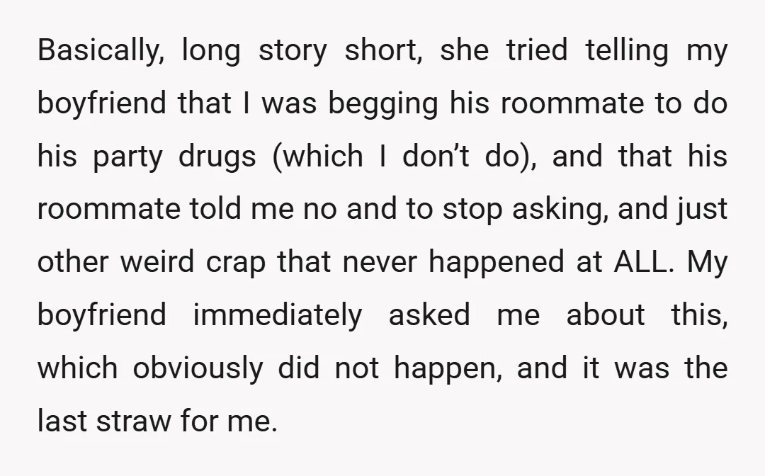 Basically, long story short, she tried telling my boyfriend that I was begging his roommate to do his party drugs (which I don’t do), and that his roommate told me...