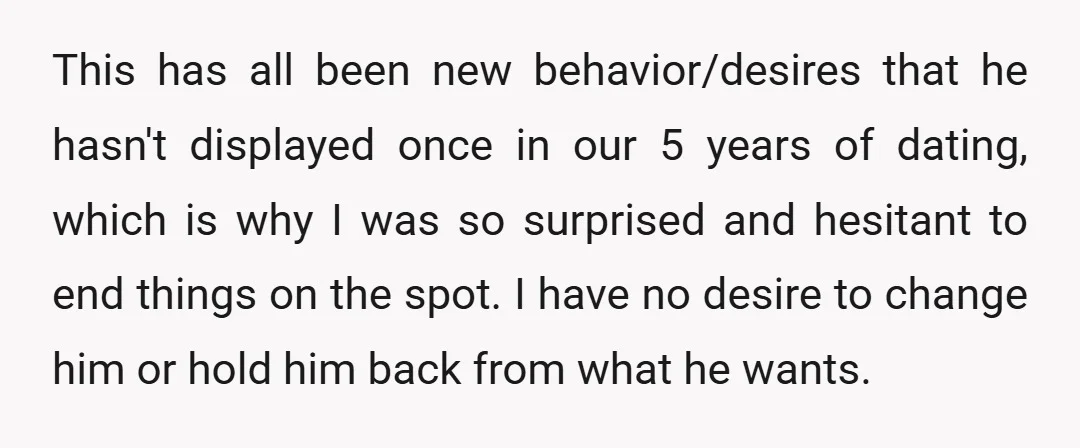 This has all been new behavior/desires that he hasn't displayed once in our 5 years of dating, which is why I was so surprised and hesitant to end things on...
