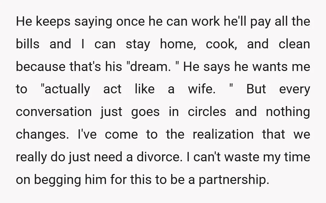 He keeps saying once he can work he'll pay all the bills and I can stay home, cook, and clean because that's his "dream. " He says he wants me...