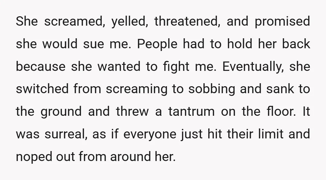 She screamed, yelled, threatened, and promised she would sue me. People had to hold her back because she wanted to fight me. Eventually, she switched from screaming to sobbing and...