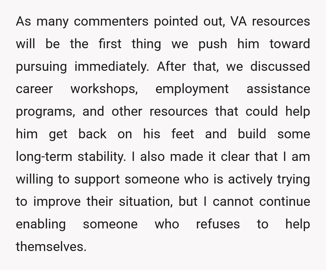 As many commenters pointed out, VA resources will be the first thing we push him toward pursuing immediately. After that, we discussed career workshops, employment assistance programs, and other resources...