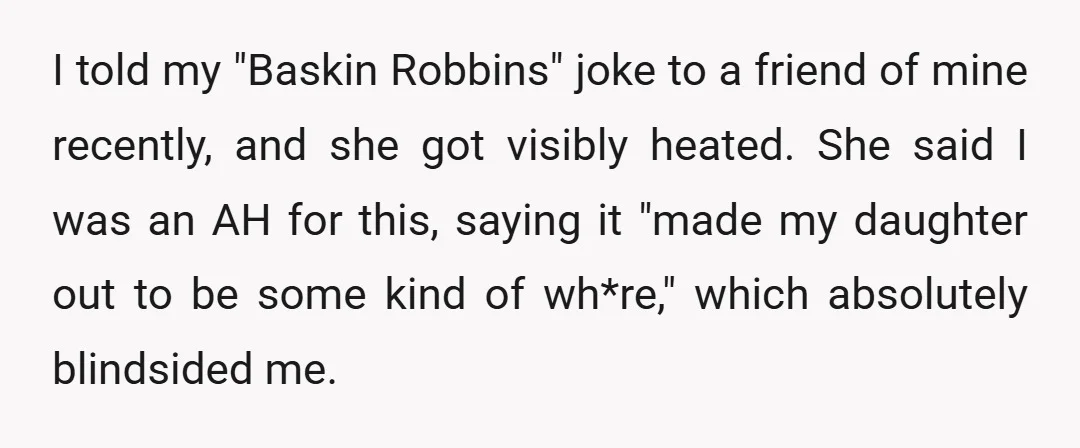 I told my "Baskin Robbins" joke to a friend of mine recently, and she got visibly heated. She said I was an AH for this, saying it "made my daughter...
