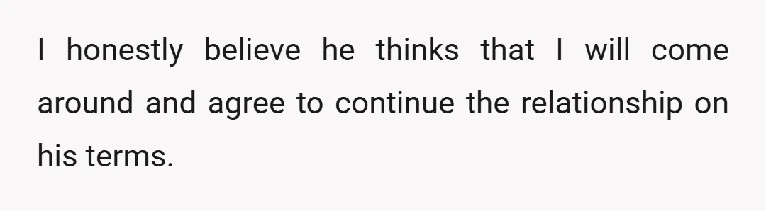I honestly believe he thinks that I will come around and agree to continue the relationship on his terms.