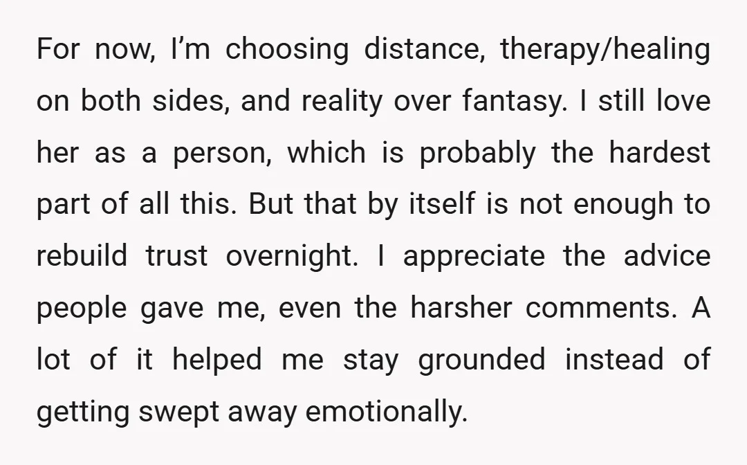 For now, I’m choosing distance, therapy/healing on both sides, and reality over fantasy. I still love her as a person, which is probably the hardest part of all this. But...
