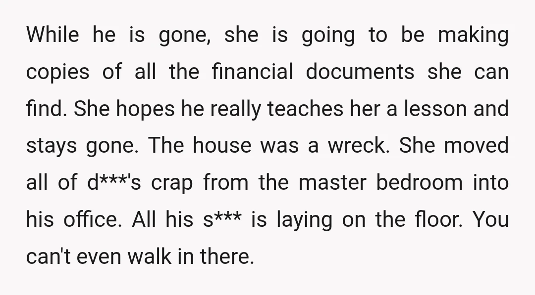 While he is gone, she is going to be making copies of all the financial documents she can find. She hopes he really teaches her a lesson and stays gone....